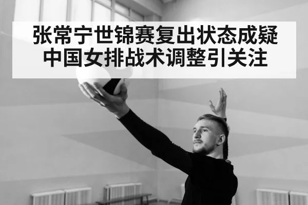 张常宁世锦赛复出状态成疑中国女排战术调整引关注