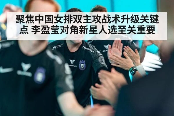 聚焦中国女排双主攻战术升级关键点 李盈莹对角新星人选至关重要